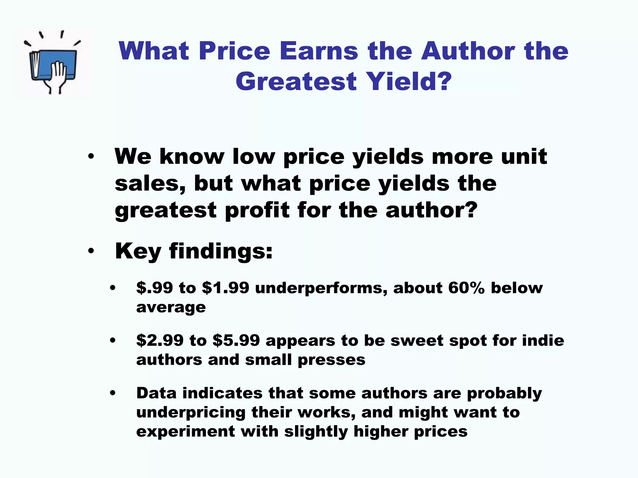 What Price Earns the Author the
             Greatest Yield?

• We know low price yields more unit
  sales, but what price yields the
  greatest profit for the author?
• Key findings:
 •    $.99 to $1.99 underperforms, about 60% below
      average

 •    $2.99 to $5.99 appears to be sweet spot for indie
      authors and small presses

 •    Data indicates that some authors are probably
      underpricing their works, and might want to
      experiment with slightly higher prices
 