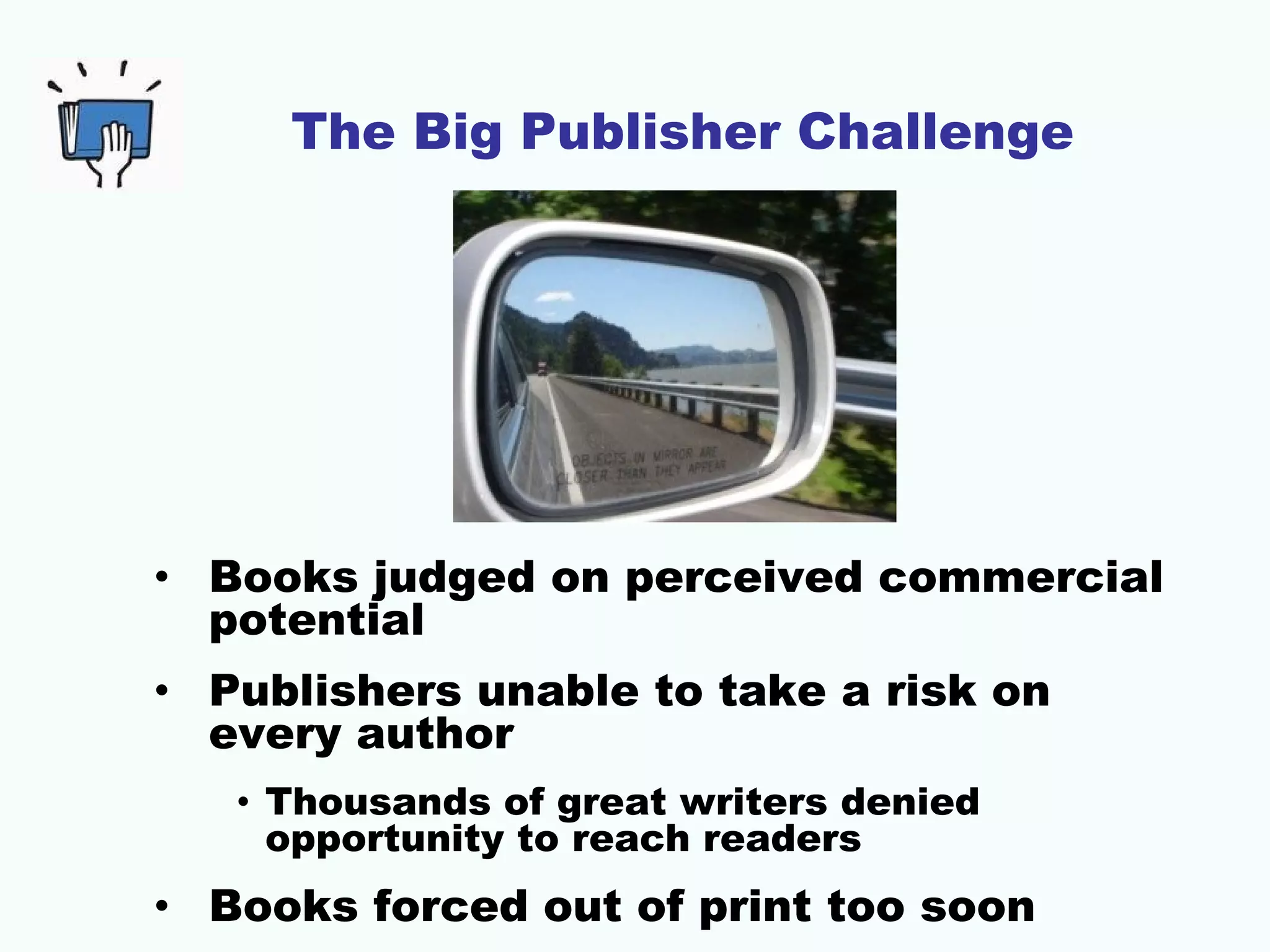 The Big Publisher Challenge




• Books judged on perceived commercial
  potential
• Publishers unable to take a risk on
  every author
   • Thousands of great writers denied
     opportunity to reach readers
• Books forced out of print too soon
 