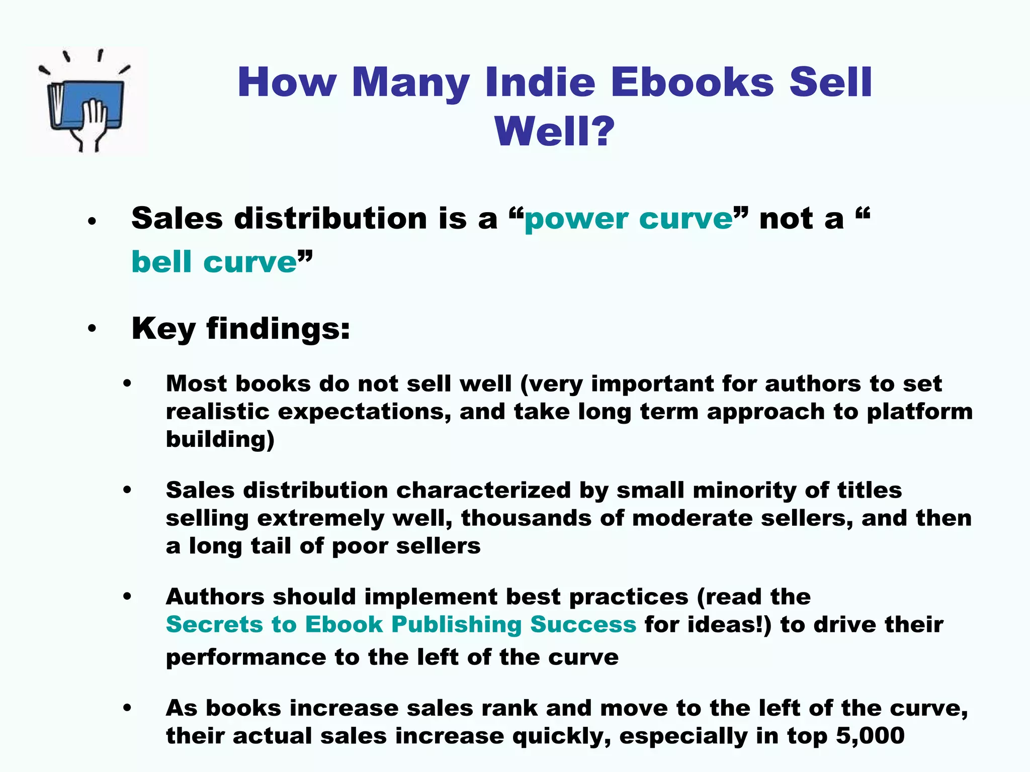 How Many Indie Ebooks Sell
                       Well?

•   Sales distribution is a “power curve” not a “
    bell curve”

•   Key findings:
    •   Most books do not sell well (very important for authors to set
        realistic expectations, and take long term approach to platform
        building)

    •   Sales distribution characterized by small minority of titles
        selling extremely well, thousands of moderate sellers, and then
        a long tail of poor sellers

    •   Authors should implement best practices (read the
        Secrets to Ebook Publishing Success for ideas!) to drive their
        performance to the left of the curve

    •   As books increase sales rank and move to the left of the curve,
        their actual sales increase quickly, especially in top 5,000
 