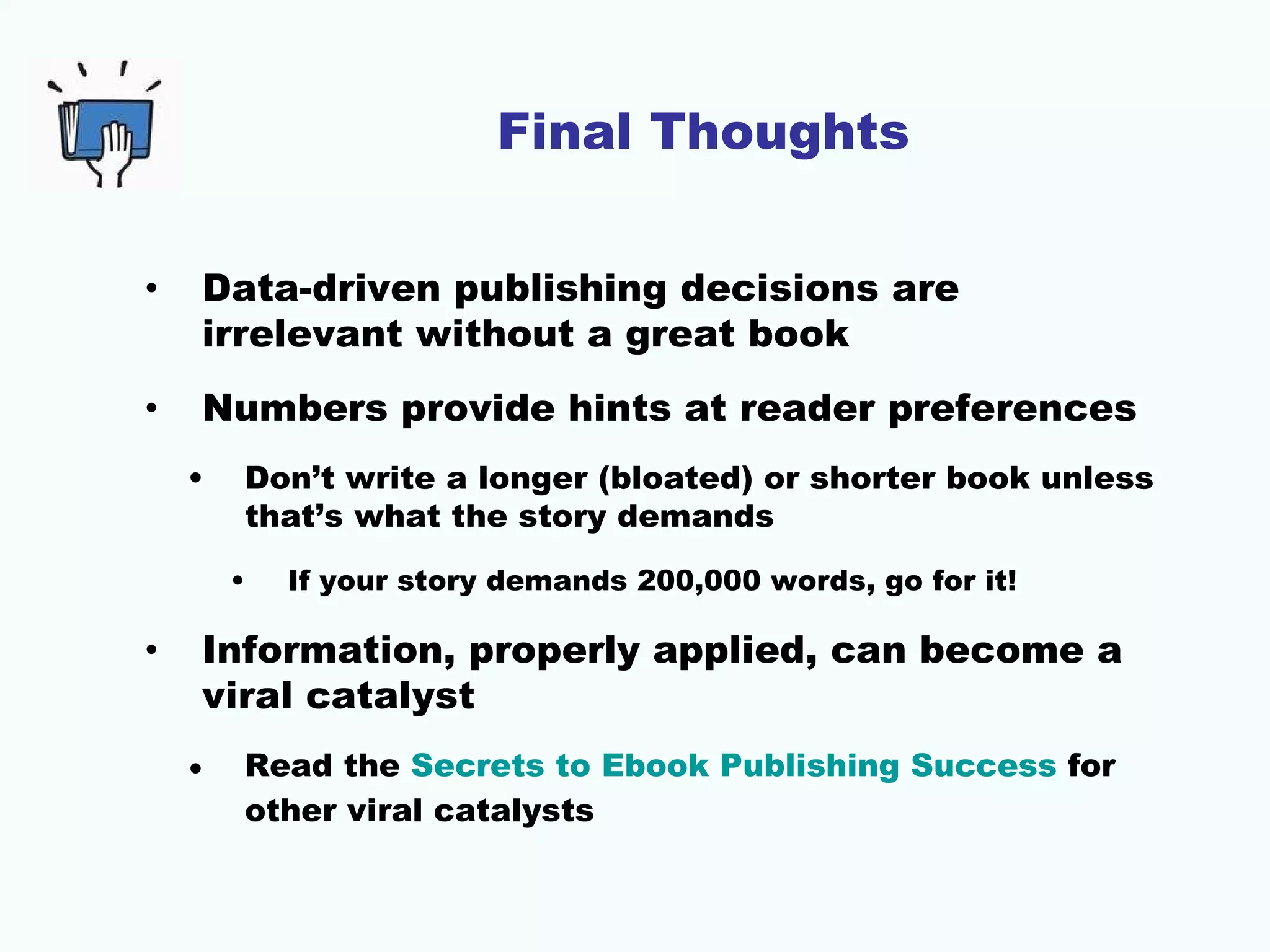 Final Thoughts

•   Data-driven publishing decisions are
    irrelevant without a great book
•   Numbers provide hints at reader preferences
    •    Don’t write a longer (bloated) or shorter book unless
         that’s what the story demands
        •   If your story demands 200,000 words, go for it!

•   Information, properly applied, can become a
    viral catalyst
    •    Read the Secrets to Ebook Publishing Success for
         other viral catalysts
 