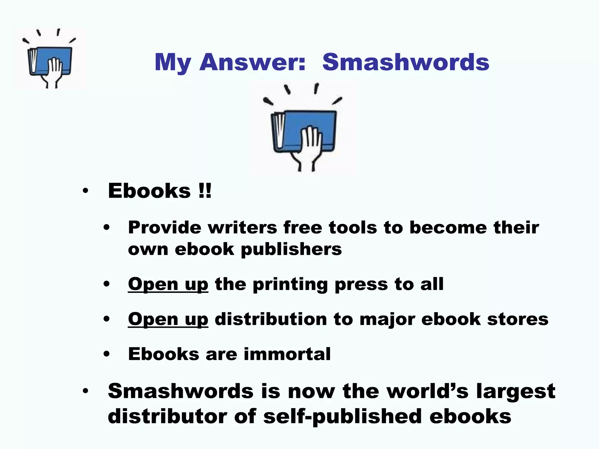 My Answer: Smashwords




• Ebooks !!
 • Provide writers free tools to become their
   own ebook publishers
 • Open up the printing press to all
 • Open up distribution to major ebook stores
 • Ebooks are immortal

• Smashwords is now the world’s largest
  distributor of self-published ebooks
 