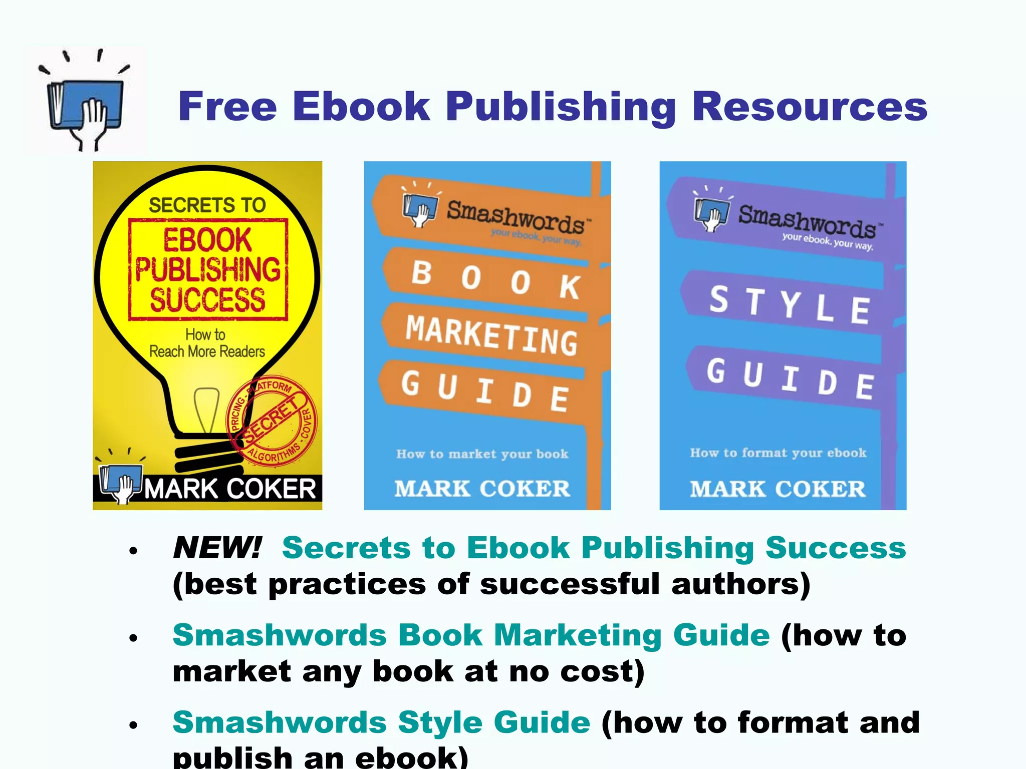 Free Ebook Publishing Resources




•   NEW! Secrets to Ebook Publishing Success
    (best practices of successful authors)
•   Smashwords Book Marketing Guide (how to
    market any book at no cost)
•   Smashwords Style Guide (how to format and
    publish an ebook)
 