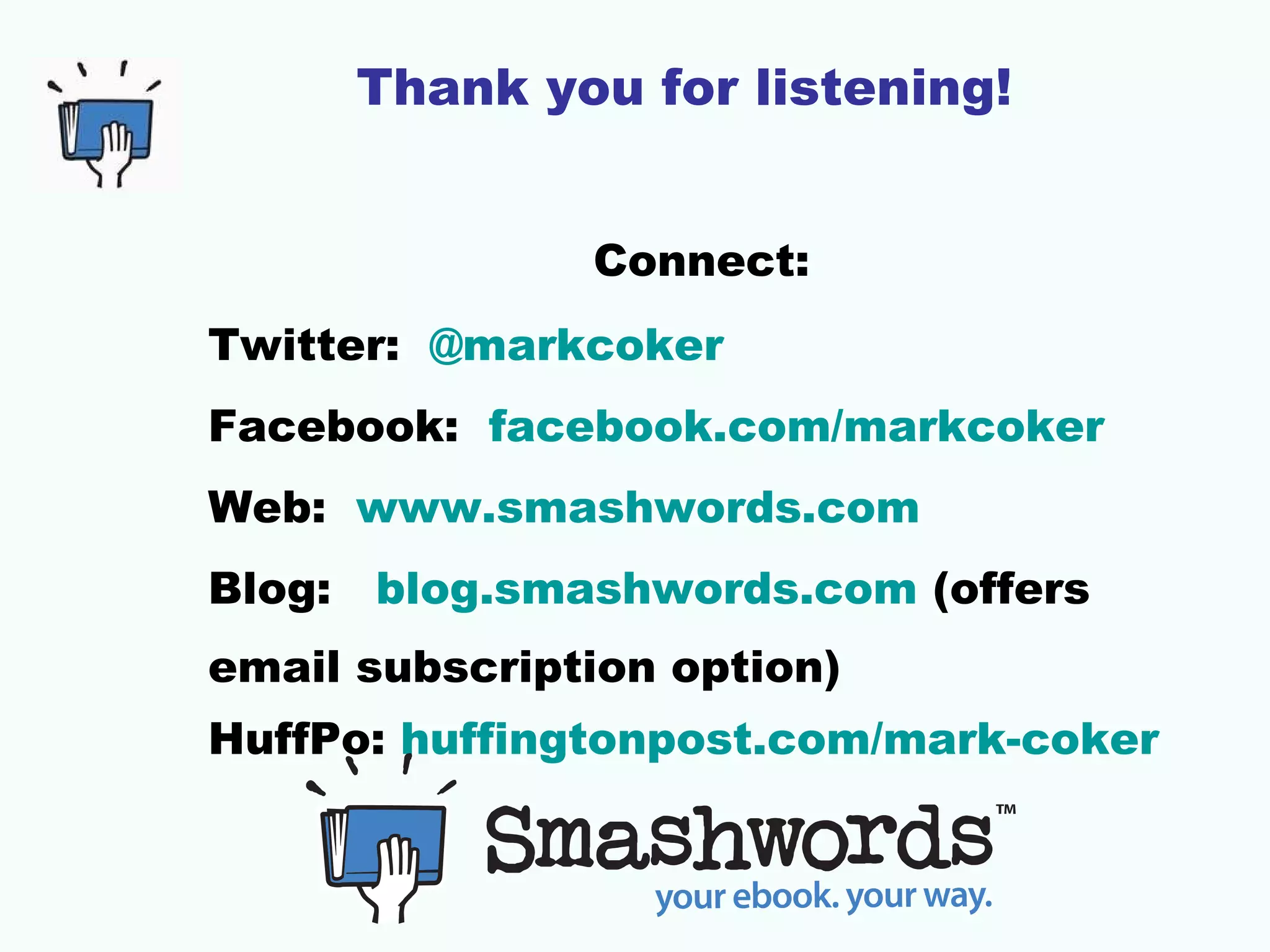 Thank you for listening!


                Connect:
Twitter: @markcoker
Facebook: facebook.com/markcoker
Web: www.smashwords.com
Blog:   blog.smashwords.com (offers
email subscription option)
HuffPo: huffingtonpost.com/mark-coker
 