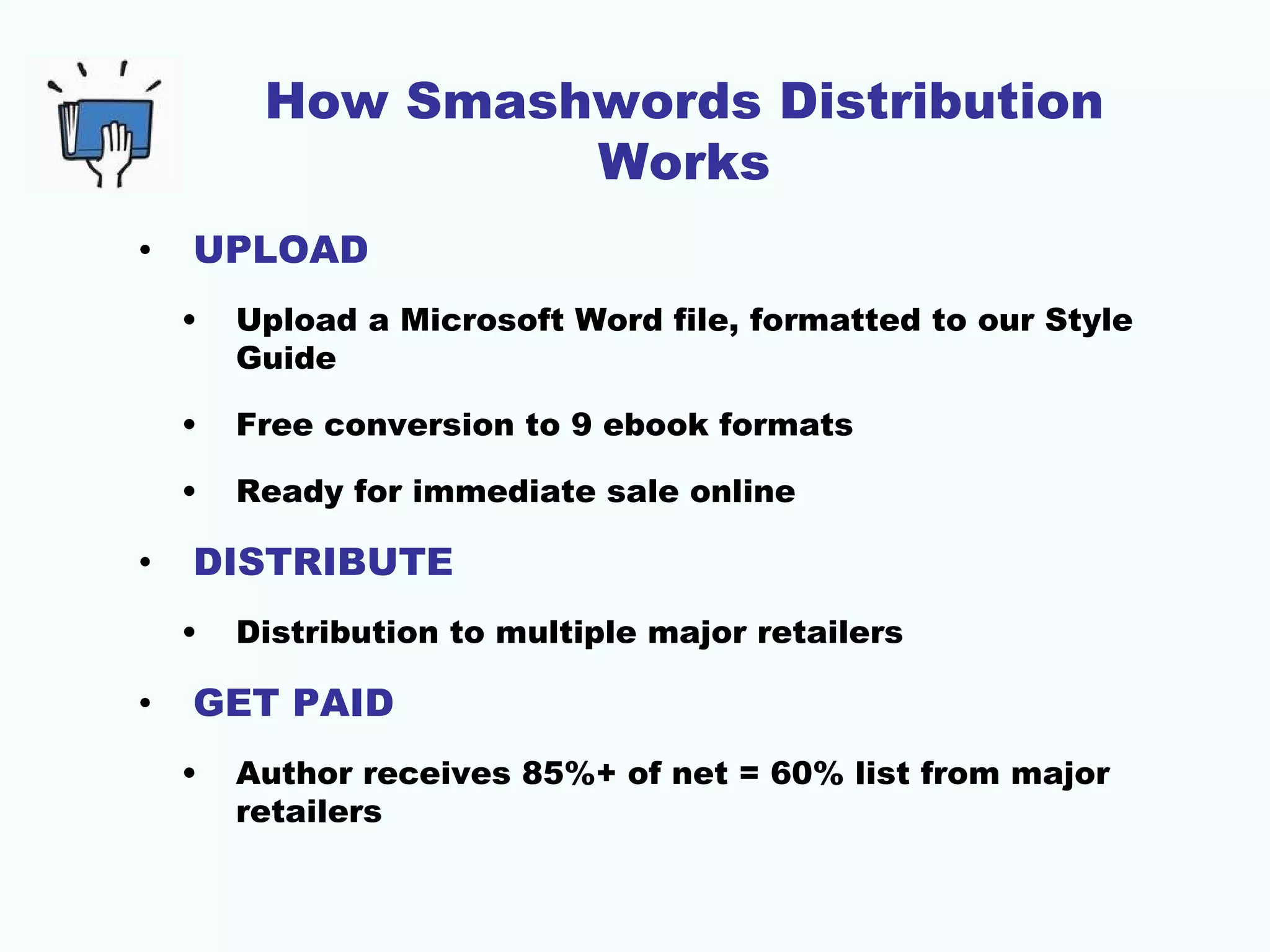 How Smashwords Distribution
                  Works
•   UPLOAD
    •   Upload a Microsoft Word file, formatted to our Style
        Guide

    •   Free conversion to 9 ebook formats

    •   Ready for immediate sale online

•   DISTRIBUTE
    •   Distribution to multiple major retailers

•   GET PAID
    •   Author receives 85%+ of net = 60% list from major
        retailers
 