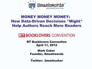 MONEY MONEY MONEY:
How Data-Driven Decisions *Might*
Help Authors Reach More Readers



       RT Booklovers Convention
            April 11, 2012

            Mark Coker
        Founder, Smashwords

         Twitter: @markcoker
 
