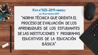 Rvm n°025-2019-minedu
del 10 de febrero 2019
“NORMA TÉCNICA QUE ORIENTA EL
PROCESO DE EVALUACIÓN DE LOS
APRENDIZAJES DE LOS ESTUDIANTES
DE LAS INSTITUCIONES Y PROGRAMAS
EDUCATIVOS DE LA EDUCACIÓN
BÁSICA”
11
 