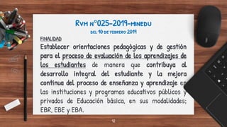 Rvm n°025-2019-minedu
del 10 de febrero 2019
FINALIDAD
Establecer orientaciones pedagógicas y de gestión
para el proceso de evaluación de los aprendizajes de
los estudiantes de manera que contribuya al
desarrollo integral del estudiante y la mejora
continua del proceso de enseñanza y aprendizaje en
las instituciones y programas educativos públicos y
privados de Educación básica, en sus modalidades;
EBR, EBE y EBA.
12
 