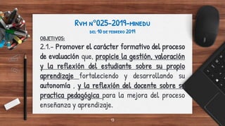Rvm n°025-2019-minedu
del 10 de febrero 2019
OBJETIVOS:
2.1.- Promover el carácter formativo del proceso
de evaluación que, propicie la gestión, valoración
y la reflexión del estudiante sobre su propio
aprendizaje fortaleciendo y desarrollando su
autonomía , y la reflexión del docente sobre su
practica pedagógica para la mejora del proceso
enseñanza y aprendizaje.
13
 
