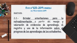 Rvm n°025-2019-minedu
del 10 de febrero 2019
OBJETIVOS:
2.2.- Brindar orientaciones para la
retroalimentación a partir del recojo y
valoración de evidencias de aprendizaje, el
registro y uso de la información sobre el
progreso de los aprendizajes de los estudiantes.
14
 