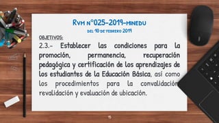 Rvm n°025-2019-minedu
del 10 de febrero 2019
OBJETIVOS:
2.3.- Establecer las condiciones para la
promoción, permanencia, recuperación
pedagógica y certificación de los aprendizajes de
los estudiantes de la Educación Básica, así como
los procedimientos para la convalidación,
revalidación y evaluación de ubicación.
15
 