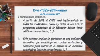 Rvm n°025-2019-minedu
del 10 de febrero 2019
6. DISPOSICIONES GENERALES:
a. A partir del 2019, el CNEB será implementado en
todas las modalidades, niveles y ciclos de las II.EE. Y
programas educativos de la Educación Básica, tanto
públicos como privados, (…)
b. Este proceso implica la aplicación de una evaluación
formativa que constituye un cambio sustantivo y
necesario para operar en el marco de un currículo
orientado al logro de competencias. (…)
16
 