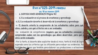 17
Rvm n°025-2019-minedu
del 10 de febrero 2019
> 6. DISPOSICIONES GENERALES (Página 10)
> 6.3 La evaluación en el proceso de enseñanza y aprendizaje
>6.3.2 La evaluación durante el desarrollo de la enseñanza y aprendizaje:
>a. El docente orienta la comprensión de los estudiantes sobre para qué,
cómo, cuándo y con qué criterios van a ser evaluados.
>La evaluación de competencias requiere que los estudiantes conozcan y
comprendan cuales son los aprendizajes que deben desarrollar, para qué y
cómo serán evaluados.
>Por lo tanto, el docente debe explicitar desde el inicio, tanto el nivel de logro
esperado como los criterios que se utilizarán para evaluar sus evidencias. Así
también, los plazos que tendrán para elaborar sus producciones o actuaciones
y mejorarlas a partir de la retroalimentación del docente.17
 