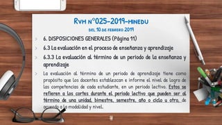 18
Rvm n°025-2019-minedu
del 10 de febrero 2019
> 6. DISPOSICIONES GENERALES (Página 11)
> 6.3 La evaluación en el proceso de enseñanza y aprendizaje
> 6.3.3 La evaluación al término de un periodo de la enseñanza y
aprendizaje
> La evaluación al término de un periodo de aprendizaje tiene como
propósito que los docentes establezcan e informe el nivel de logro de
las competencias de cada estudiante, en un periodo lectivo. Estos se
refieren a los cortes durante el periodo lectivo que pueden ser al
término de una unidad, bimestre, semestre, año o ciclo u otro, de
acuerdo a la modalidad y nivel.
18
 