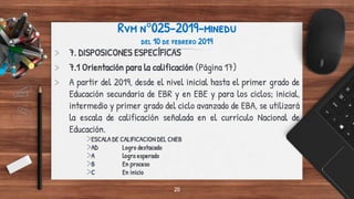 Rvm n°025-2019-minedu
del 10 de febrero 2019
> 7. DISPOSICONES ESPECÍFICAS
> 7.1 Orientación para la calificación (Página 17)
> A partir del 2019, desde el nivel inicial hasta el primer grado de
Educación secundaria de EBR y en EBE y para los ciclos; inicial,
intermedio y primer grado del ciclo avanzado de EBA, se utilizará
la escala de calificación señalada en el currículo Nacional de
Educación.
>ESCALA DE CALIFICACION DEL CNEB
>AD Logro destacado
>A logro esperado
>B En proceso
>C En inicio
20
 
