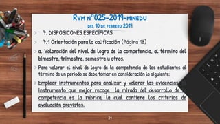 Rvm n°025-2019-minedu
del 10 de febrero 2019
> 7. DISPOSICONES ESPECÍFICAS
> 7.1 Orientación para la calificación (Página 18)
> a. Valoración del nivel de logro de la competencia, al término del
bimestre, trimestre, semestre u otros.
> Para valorar el nivel de logro de la competencia de los estudiantes al
término de un periodo se debe tomar en consideración lo siguiente:
> Emplear instrumentos para analizar y valorar las evidencias. El
instrumento que mejor recoge la mirada del desarrollo de la
competencia es la rúbrica, la cual contiene los criterios de
evaluación previstos.
21
 