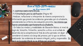 Rvm n°025-2019-minedu
del 10 de febrero 2019
>7. DISPOSICONES ESPECÍFICAS
>7.1 Orientación para la calificación (Página 18)
>Analizar, reflexionar e interpretar de manera comprensiva la
información que prevén las evidencias generadas por el estudiante,
considerando los criterios de evaluación previstos, los mismos que
fueron comunicados oportunamente al estudiante.
> En todos los niveles y modalidades de Educación Básica, el nivel de
logro de bimestre, trimestre, semestre u otros, es el estado de
desarrollo de la competencia al final de estos periodos sin dejar de
considerar el avance a lo largo del proceso, por lo que se obtiene
analizando las evidencias de manera integral, justa y responsable. Es
decir en la escala literal no se obtiene por promedio.
22
 