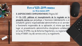 Rvm n°025-2019-minedu
del 10 de febrero 2019
> 8. DISPOSICIONES COMPLEMENTARIAS (Página 30)
> 8.4 En II.EE. públicas el incumplimiento de lo regulado en la
presente norma que perjudique o favorezca indebidamente a un
estudiante genera responsabilidad administrativa en el servidor
o funcionario responsable de su aplicación, el mismo que dará
lugar al procedimiento administrativo disciplinario establecido
en la ley N°29944, Ley de Reforma Magisterial y su reglamento y
la ley N°30057, ley del servicio civil y su reglamento.
24
 