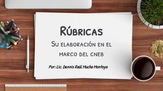 Rúbricas
Su elaboración en el
marco del cneb
Por: Lic. Dennis Raúl Mucha Montoya
 