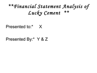 **Financial Statement Analysis of 
Lucky Cement ** 
Presented to:* X 
Presented By:* Y & Z 
 
