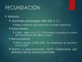 FECUNDACIÓN
 Historia
 Aristóteles de Estagira (384-322 a. C.)
 Masa uniforme, que surgía de la sangre menstrual.
 Edad Media
 Corán (siglo VII d. C.); “El hombre se produce a partir
de secreciones del varón y mujer”
 Renacimiento
 Willian Harvey (1578-1657) “los embriones se secretan
por el útero”
 Hamm y Leeuwenhoek (1677) Observaron por
primera vez los espermatozoides.
 