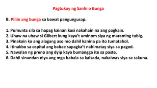 Pagtukoy ng Sanhi o Bunga
B. Piliin ang bunga sa bawat pangungusap.
1. Pumunta sila sa hapag kainan kasi nakahain na ang pagkain.
2. Uhaw na uhaw si Gilbert kung kaya’t uminom siya ng maraming tubig.
3. Pinakain ko ang alagang aso mo dahil kanina pa ito tumatahol.
4. Itinakbo sa ospital ang babae sapagka’t nahimatay siya sa pagod.
5. Nawalan ng preno ang dyip kaya bumangga ito sa poste.
6. Dahil sinundan niya ang mga babala sa kalsada, nakaiwas siya sa sakuna.
 