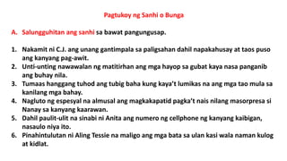 Pagtukoy ng Sanhi o Bunga
A. Salungguhitan ang sanhi sa bawat pangungusap.
1. Nakamit ni C.J. ang unang gantimpala sa paligsahan dahil napakahusay at taos puso
ang kanyang pag-awit.
2. Unti-unting nawawalan ng matitirhan ang mga hayop sa gubat kaya nasa panganib
ang buhay nila.
3. Tumaas hanggang tuhod ang tubig baha kung kaya’t lumikas na ang mga tao mula sa
kanilang mga bahay.
4. Nagluto ng espesyal na almusal ang magkakapatid pagka’t nais nilang masorpresa si
Nanay sa kanyang kaarawan.
5. Dahil paulit-ulit na sinabi ni Anita ang numero ng cellphone ng kanyang kaibigan,
nasaulo niya ito.
6. Pinahintulutan ni Aling Tessie na maligo ang mga bata sa ulan kasi wala naman kulog
at kidlat.
 