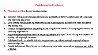 Pagtukoy ng Sanhi o Bunga
A. Piliin ang sanhi sa bawat pangungusap.
1. Nakamit ni C.J. ang unang gantimpala sa paligsahan dahil napakahusay at taos puso
ang kanyang pag-awit.
2. Unti-unting nawawalan ng matitirhan ang mga hayop sa gubat kaya nasa panganib
ang buhay nila.
3. Tumaas hanggang tuhod ang tubig baha kung kaya’t lumikas na ang mga tao mula sa
kanilang mga bahay.
4. Nagluto ng espesyal na almusal ang magkakapatid pagka’t nais nilang masorpresa si
Nanay sa kanyang kaarawan.
5. Dahil paulit-ulit na sinabi ni Anita ang numero ng cellphone ng kanyang kaibigan,
nasaulo niya ito.
6. Pinahintulutan ni Aling Tessie na maligo ang mga bata sa ulan kasi wala naman kulog
at kidlat.
 
