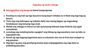 Pagtukoy ng Sanhi o Bunga
B. Salungguhitan ang bunga sa bawat pangungusap.
1. Parating na ang trak ng mga basurero kung kaya’t inilabas na ni Noel ang mga bag ng
basura.
2. Tiniis niya ang kahirapan ng trabaho dahil nais niyang bigyan ng magandang
kinabukasan ang kanyang mga anak.
3. Malaki ang nabago sa hitsura at laki ng kanyang katawan kaya hindi ko siya agad
namukhaan.
4. Lumubog ang malaking barko sapagka’t ang bilang ng mga pasahero roon ay labis sa
kapasidad nito.
5. Bumili ng mga bagong kagamitan para sa eskuwela sina Jun at Erica kasi malapit na
ang pasukan.
6. Nag-ipon ng pera ang pamilyang Santos kaya nakapagpalista ang mga bata sa
pribadong paaralan.
 