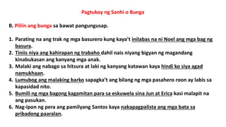 Pagtukoy ng Sanhi o Bunga
B. Piliin ang bunga sa bawat pangungusap.
1. Parating na ang trak ng mga basurero kung kaya’t inilabas na ni Noel ang mga bag ng
basura.
2. Tiniis niya ang kahirapan ng trabaho dahil nais niyang bigyan ng magandang
kinabukasan ang kanyang mga anak.
3. Malaki ang nabago sa hitsura at laki ng kanyang katawan kaya hindi ko siya agad
namukhaan.
4. Lumubog ang malaking barko sapagka’t ang bilang ng mga pasahero roon ay labis sa
kapasidad nito.
5. Bumili ng mga bagong kagamitan para sa eskuwela sina Jun at Erica kasi malapit na
ang pasukan.
6. Nag-ipon ng pera ang pamilyang Santos kaya nakapagpalista ang mga bata sa
pribadong paaralan.
 
