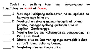 Isulat sa patlang kung ang pangungusap ay
tumutukoy sa sanhi at bunga.
____ 1. May mga kaisipang makabayan na nakapaloob sa
kanyang mga isinulat.
____ 2. Naakusahan siyang mapaghimagsik at bilang
parusa, napagpasyahang ipatapon siya sa
Dapitan, Zamboangga.
____ 3. Naging bantog ang kahusayan sa panggagamot si
Dr. Jose Rizal.
____ 4. Dinayo siya sa Dapitan ng mga maysakit buhat
sa iba’t ibang dako ng bansa.
____ 5. Nagtatag siya ng kooperatiba.
 