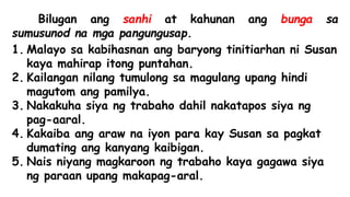 Bilugan ang sanhi at kahunan ang bunga sa
sumusunod na mga pangungusap.
1. Malayo sa kabihasnan ang baryong tinitiarhan ni Susan
kaya mahirap itong puntahan.
2. Kailangan nilang tumulong sa magulang upang hindi
magutom ang pamilya.
3. Nakakuha siya ng trabaho dahil nakatapos siya ng
pag-aaral.
4. Kakaiba ang araw na iyon para kay Susan sa pagkat
dumating ang kanyang kaibigan.
5. Nais niyang magkaroon ng trabaho kaya gagawa siya
ng paraan upang makapag-aral.
 