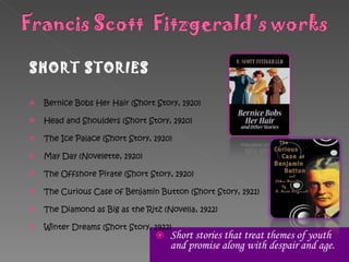 Short stories that  treat themes of youth and promise along with despair and age. SHORT STORIES Bernice Bobs Her Hair (Short Story, 1920) Head and Shoulders (Short Story, 1920) The Ice Palace (Short Story, 1920) May Day (Novelette, 1920) The Offshore Pirate (Short Story, 1920) The Curious Case of Benjamin Button (Short Story, 1921) The Diamond as Big as the Ritz (Novella, 1922) Winter Dreams (Short Story, 1922) 