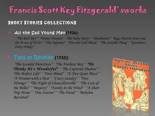 SHORT STORIES COLLECTIONS  All the Sad Young Men (1926 ):  "The Rich Boy"  ·  "Winter Dreams"  ·  "The Baby Party"  ·  "Absolution"  ·  "Rags Martin-Jones and the Pr-nce of W-les"  ·  "The Adjuster"  ·  "Hot and Cold Blood"  ·  "The Sensible Thing"  ·  "Gretchen's Forty Winks“ Taps at Reveille   (1935): "The Scandal Detectives"  ·  "The Freshest Boy"  ·   "He Thinks He's Wonderful" ·  "The Captured Shadow"  ·  "The Perfect Life"  ·  "First Blood"  ·  "A Nice Quiet Place"  ·  "A Woman with a Past"  ·  "Crazy Sunday"  ·  "Two Wrongs"  ·  "The Night of Chancellorsville"  ·  "The Last of the Belles"  ·  "Majesty"  ·  "Family in the Wind"  ·  "A Short Trip Home"  ·  "One Interne"  ·  "The Fiend"  ·  "Babylon Revisited" 