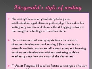 His writing focuses on good story-telling over intellectualism, symbolism, or philosophy. This makes his writing very concise and clear, without bogging it down in the thoughts or feelings of the characters. He is characterized mostly by his focus on realistic character development and setting. His writing is also primarily realistic, opting to tell a good story and focusing on character development without bothering to delve needlessly deep into the minds of the characters.  F. Scott Fitzgerald based his fictitious writings on his own wild, tragic life experiences and struggles. Fitzgerald's style of writing is clear, harmonious, colorful and witty.  