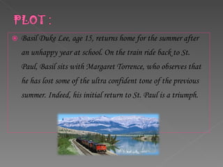 Basil Duke Lee, age 15, returns home for the summer after an unhappy year at school. On the train ride back to St. Paul, Basil sits with Margaret Torrence, who observes that he has lost some of the ultra confident tone of the previous summer. Indeed, his initial return to St. Paul is a triumph.  