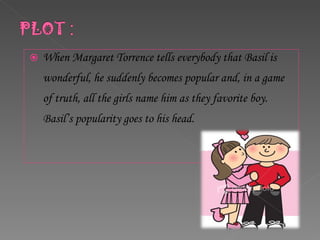 When Margaret Torrence tells everybody that Basil is wonderful, he suddenly becomes popular and, in a game of truth, all the girls name him as they favorite boy. Basil’s popularity goes to his head. 