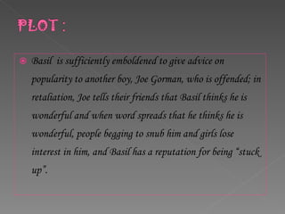 Basil  is sufficiently emboldened to give advice on popularity to another boy, Joe Gorman, who is offended; in retaliation, Joe tells their friends that Basil thinks he is wonderful and when word spreads that he thinks he is wonderful, people begging to snub him and girls lose interest in him, and Basil has a reputation for being “stuck up”.  