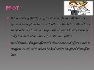 While visiting Bill Kampf, Basil meets Minnie Bibble; they kiss and make plans to see each other in the future. Basil loses an opportunity to go on a trip with Minnie’s family when he talks too much about himself to Minnie’s father.  Basil borrows his grandfather’s electric car and offers a ride to Imogene Bissel, with whom he had earlier imagined himself in love.  
