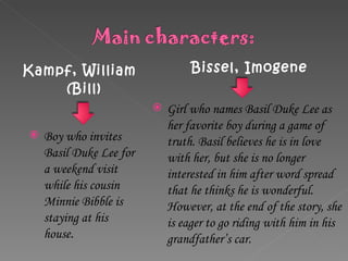 Kampf, William (Bill)  Bissel, Imogene Boy who invites Basil Duke Lee for a weekend visit while his cousin Minnie Bibble is staying at his house . Girl who names Basil Duke Lee as her favorite boy during a game of truth. Basil believes he is in love with her, but she is no longer interested in him after word spread that he thinks he is wonderful. However, at the end of the story, she is eager to go riding with him in his grandfather’s car. 