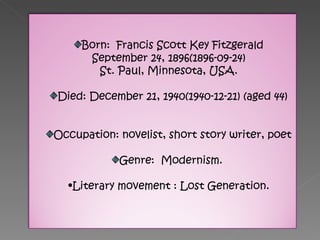 Born:  Francis Scott Key Fitzgerald September 24, 1896(1896-09-24) St. Paul, Minnesota, USA. Died: December 21, 1940(1940-12-21) (aged 44) Occupation: novelist, short story writer, poet Genre:  Modernism.  Literary movement : Lost Generation. 