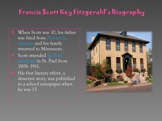 When Scott was 10, his father was fired from  Procter & Gamble   and his family returned to Minnesota . Scott attended  St. Paul Academy  in St. Paul from 1908–1911. His first literary effort, a detective story, was published in a school newspaper when he was 13 