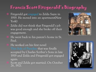 Fitzgerald got  engaged  to Zelda Sayre in 1919. He moved into an apartment(New York) Zelda did not think that Fitzgerald’s job was good enough and she broke off their engagement. He went back to his parent’s home in St. Paul. He worked on his first novel  This Side of Paradise  that was finally accepted by Charles Scriber’s Sons in late 1919 and Zelda and Fitzgerald got engaged again. Scott and Zelda got married. On October 26, 1921 . 