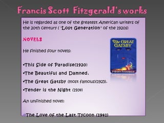 He is regarded as one of the greatest American writers of the 20th century ( " Lost Generation " of the 1920s) NOVELS  He finished four novels:  This Side of Paradise(1920 ) The Beautiful and Damned ,  The Great Gatsby  (most famous)(1925). Tender is the Night  (1934) An unfinished novel: The Love of the Last Tycoon (1941) 