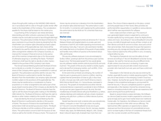 F-Secure 2012   02 10




shares through public trading on the NASDAQ OMX Helsinki             shares may be carried out in deviation from the shareholders’          device. The choice of device depends on the place, context
Ltd. in accordance with its rules or through a public tender offer   pre-emptive rights (directed issue). The authorization is valid        and time people have on their hands. Many activities are
made to the shareholders of the Company. The consideration           for 18 months. In connection with registering this authorization,      performed either sequentially or in parallel on various devices
payable for the shares shall be based on the market price.           the authorization by the AGM 2011 for a directed share issue           which defines new requirements for software.
    In purchasing of the Company’s own shares derivative,            was reversed.                                                              Users create and share content 24/7. The volume of
share lending and other contracts customary to the capital                                                                                  user-generated digital content is expected to continue to
markets may be concluded pursuant to law and applicable legal        Market view                                                            increase rapidly during coming years, driven by digital photos,
provisions. The authorization entitles the Board of Directors to     The long-term market opportunities are attractive for F-Secure.        videos and music. According to F-Secure Broadband Consumer
pass a resolution to purchase the shares by deviating from the       Malware threats and targeted attacks to private users and              Survey, 2012 89% of people want access all their content on all
shareholders’ pre-emptive rights (directed purchase) subject         businesses in both PC and mobile operating environments are            their devices and look for services to share, store and control
to the provisions of the applicable law. Own shares will be          still evolving. Every day, F-Secure’s Labs automation handles          their personal data. Parks Associates forecasts that operators
purchased to be used for making acquisitions or implementing         and makes decisions on hundreds of thousands of executables            providing security, storage and sharing value-added services
other arrangements related to the Company’s business, to             and handles many millions of queries to the backend about              have a revenue opportunity of $1.03 billion in 2012, increasing
improve the Company’s financial structure, to be used as             URLs and binaries.                                                     to $4.82 billion by 2015.
part of the incentive compensation plan or for the purpose               The security software revenues in 2012 are estimated to                The majority of people do not trust the safety of cloud
of otherwise assigning or cancelling the shares. The Board           be $19.2 billion, growing 8.4% from the previous year (Gartner,        services according to F-Secure’s Broadband Consumer Survey.
of Directors shall have the right to decide on other matters         August 2012). The forecasted growth for the overall global             However, the need for Internet security and different kinds
related to the purchase of the Company’s own shares.                 security software market remains solid at around 8.2% until 2016       of safe content cloud services is increasing. It opens new
    The Annual General Meeting authorized the Board of Direc-        (Gartner). The growth of the security market is mostly organic         opportunities for security and safe content cloud service
tors to decide on a transfer of a maximum of 13,732,390 own          and is derived from emerging markets, such as APAC, China              providers who have built trust over years and have a solid track
shares of the Company either against consideration or without        and Latin America (Gartner, August 2012).                              record.
payment. The authorization would be valid for one year. The               At the same time as threats are emerging, the number of               New players in the Internet security area are entering the
Board of Directors is authorized to transfer the shares in           Internet users is growing and is close to 2.5 billion, reaching        market, especially focused on mobile operating systems. There
deviation from the shareholders’ pre-emptive rights (directed        a global Internet penetration of close to 35%; in Asia close           are a lot of new vendors in the emerging Content Cloud busi-
transfer) subject to the provisions of the applicable law. The       to 30%, in Europe over 60%, and in North America close to              ness. However, during the last quarter there were no significant
shares may be transferred as a consideration to finance              80% (Internet World Stats, U.S. Census Bureau, estimated in            changes in the competitive landscape or pricing levels for
acquisitions or in other arrangements and used as part of the        June 2012). The growth of smartphones and other Internet               Internet Security. F-Secure’s competitive position in general
equity-based incentive plans of the Company as decided by the        connected devices is expected to accelerate to tens of billions        and especially in the Operator channel has remained strong
Board of Directors. The Board of Directors shall also have the       during next ten years (gigaom/Ericson). By 2016, the total             based on innovative products with a great user experience and
right to sell the shares through public trading on the NASDAQ        installed base of mobile devices will grow threefold to 3.7 billion,   award-winning technical performance.
OMX Helsinki Oy. The Board of Directors shall have the right to      whereas desktops and notebooks will see a drastic slowdown                 Based on several industry analyst estimates, the Software
decide on other matters related to the transfer of own shares.       growing only 30% from 1.5 billion to 2 billion devices (Gartner,       as a Service (SaaS) business model is expected to continue to
    It was decided by the Annual General Meeting that the            October 2012).                                                         grow strongly and to gain more market share over traditional
Board of Directors is authorized to decide on the issuance                People have become multi-screeners who use smartphones,           license sales. For Operators, the Software as a Service model
of shares. The amount of shares to be issued based on this           tablets, computers or even TVs to get online. According                is a natural expansion to their other service offerings. The
authorization shall not exceed 40,000,000 shares. The Board          to F-Secure’s Consumer Broadband Survey 2012 (6,400                    SaaS business offers operators an opportunity to replace
of Directors decides on all the conditions of the issuance of        broadband subscribers from France, the UK, Germany, Sweden,            revenues lost from the provision of commoditized services
shares. The authorization concerns both the issuance of new          Finland, Italy, Spain, the Netherlands, Belgium, USA, Canada,          and to increase loyalty in the face of competitive threats from
shares as well as the transfer of treasury shares. The issuance of   Brazil, India and Japan) 65% of people have more than one              over-the-counter providers and third parties.
 