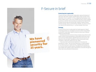 F-Secure 2012   01 02


                                               F-Secure in brief
                                                           Protecting the Irreplaceable
                                                           F-Secure’s promise ‘Protecting the irreplaceable’ captures the essence of
                                                           what we do. We protect people’s valuable digital content and their online
                                                           interactions. As our customers’ on-the-go digital lives flow between smart-
                                                           phones, tablets, and PCs, they can be confident that their content is backed
                                                           up and secure and their devices and data are protected from digital threats.
                                                           So what’s personal stays personal and safe, anywhere. People are going
                                                           online for business, leisure, and everything in between. Our job at F-Secure
                                                           is to make all of this safe and secure – to protect people’s lives online.

                                                           Strategy
                                                           F-Secure’s first priority is to seek growth and market expansion. We will
                                                           increasingly promote our converged security and content cloud portfolio,
                                                           services which meet today’s needs for protection and privacy of devices,
                                                           content and personal data.
                                                               Simultaneously we will continue to bring innovative new products to the
                                                           market, products whose development is being determined by key trends
                                                           such as soaring mobile adoption, takeoff of personal cloud services, and
                                                           ubiquitous consumerization. By addressing these trends we will remain
                                                           competitive, meeting the needs of the mass market.
                                                               F-Secure has been protecting the digital lives of consumers and
                                                           businesses for 25 years. Two very strong assets give us a solid foundation
                                                           for our future success: our award-winning, competitive technology and
                                                           our channels. We sell through operators, broadband and mobile providers,
                                                           work together with resellers as well as sell directly to consumers through our
                                                           eStore, app stores and selected retail partners.




Dmitriy, Director, New Concepts & Technology
 