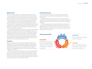 F-Secure 2012   01 03




Market Trends                                                                        Products and services
The role of security and privacy is increasing exponentially. This means             F-Secure’s long history of expertise in online security and portfolio of
F-Secure has a growing role to play in people’s lives. Most of us know that          award-winning security products are complemented by its innovation in
we need to protect our computers. But as we use more and more devices                cloud services.
to go online, we face the same security threats on our other devices too. All           Being constantly connected brings its own risks, and today’s sophisti-
devices and their precious user generated content need to be protected.              cated malware requires advanced protection. F-Secure Internet Security and
    Security software revenues in 2012 are estimated to be $19.2 billion, a          Mobile Security provide complete protection for computers, smartphones
growth of 8.4% from the previous year (Gartner, August 2012). The fore-              and tablets.
casted growth for the overall global security software market remains solid at          F-Secure’s personal content cloud product enables consumers to store,
around 8.2% until 2016 (CAGR). The growth of the security market is mostly           sync, access and share their photos, videos, documents and other files
organic and is derived from emerging markets, such as APAC, China and                safely anywhere, from any device. Users’ content stays 100 percent private,
Latin America (Gartner, August 2012).                                                safe and under their control as content is scanned only for malware, not for
    Users create and share content constantly. The volume of user-generated          marketing analytics or profiling.
digital content is expected to continue to increase rapidly in the coming
years, driven by digital photos, videos and music. 89% of people (F-Secure
Broadband Consumer Survey, 2012) want all their content to be available
on all their devices and look for services to share, store and control their         Unique business model
                                                                                                                                                                    BUSINESSES
personal data. Parks Associates forecasts that operators providing security,
storage and sharing value-added services have a revenue opportunity of                                                                                              We have the best corporate
$1.03 billion in 2012, increasing to $4.82 billion in 2015.                                                                                                         security strategy.
                                                                                     CONSUMERS
Customers                                                                            We have the best protec-
People and companies are online 24/7, storing data in multiple systems               tion in the world and we                                                       PARTNERS
and locations. There is a growing need and challenge to protect the truly
irreplaceable for people in work and private life: identity and reputation,
                                                                                     securely store PETABYTES                                                       We are the leader with over
digital memories, IPR and privacy. F-Secure protects tens of millions of             of content for millions of                                                     200 operator partnerships
customers’ irreplaceable digital content and online interactions. Anytime,           customers.                                                                     in over 40 countries.
anywhere, on any device.
    Behind our over 200 operator partners in more than 40 countries there
are currently more than 250 million broadband and mobile end users. We
also serve consumers directly through our e-Store and retailers in select
markets, and corporate customers through our global network of resellers.
Our services help customers enjoy a digital lifestyle to the fullest, whether it’s
surfing, sharing content, social networking or at work.
 