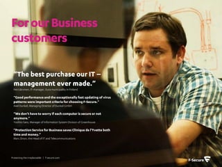 For our Business
customers

 ”The best purchase our IT –
 management ever made.”
 PetriJärvinen, IT-manager, Eura municipality in Finland

 ”Good performance and the exceptionally fast updating of virus
 patterns were important criteria for choosing F-Secure.”
 Axel Dunkel, Managing Director of Dunkel GmbH

 ”We don’t have to worry if each computer is secure or not
 anymore.”
 Yoshito Sato, Manager of Information System Division of Greenhouse

 ”Protection Service for Business saves Clinique de l'Yvette both
 time and money.”
 Marc Drion, the Head of IT and Telecommunications




Protecting the irreplaceable | f-secure.com
 