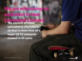 We are witnessing an
explosion in User
Generated Content
• The amount of video
       uploaded to YouTube in
       60 days is more than all 3
       major US TV networks
       created in 60 years




Protecting the irreplaceable | f-secure.com
 