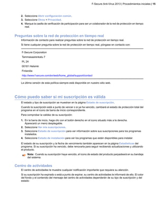 2. Seleccione Abrir configuración común.
3. Seleccione Otros > Privacidad.
4. Marque la casilla de verificación de participación para ser un colaborador de la red de protección en tiempo
real.
Preguntas sobre la red de protección en tiempo real
Información de contacto para realizar preguntas sobre la red de protección en tiempo real.
Si tiene cualquier pregunta sobre la red de protección en tiempo real, póngase en contacto con:
F-Secure Corporation
Tammasaarenkatu 7
PL 24
00181 Helsinki
Finlandia
http://www.f-secure.com/en/web/home_global/support/contact
La última versión de esta política siempre está disponible en nuestro sitio web.
Cómo puedo saber si mi suscripción es válida
El estado y tipo de suscripción se muestran en la página Estado de suscripción.
Cuando la suscripción está a punto de vencer o si ya ha vencido, cambiará el estado de protección total del
programa en el icono de barra de inicio correspondiente.
Para comprobar la validez de su suscripción:
1. En la barra de inicio, haga clic con el botón derecho en el icono situado más a la derecha.
Aparecerá un menú desplegable.
2. Seleccione Ver mis suscripciones.
3. Seleccione Estado de suscripción para ver información sobre sus suscripciones para los programas
instalados.
4. Seleccione Estado de instalación para ver los programas que están disponibles para instalar.
El estado de su suscripción y la fecha de vencimiento también aparecen en la página Estadísticas del
programa. Si su suscripción ha vencido, debe renovarla para seguir recibiendo actualizaciones y utilizando
el producto.
Nota: Cuando su suscripción haya vencido, el icono de estado del producto parpadeará en su bandeja
del sistema.
Centro de actividades
El centro de actividades le muestra cualquier notificación importante que requiera su atención.
Si su suscripción ha expirado o está a punto de expirar, su centro de actividades le informará de ello. El color
del fondo y el contenido del mensaje del centro de actividades dependerán de su tipo de suscripción y del
estado:
F-Secure Anti-Virus 2013 | Procedimientos iniciales | 15
 