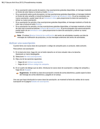 • Si su suscripción está a punto de expirar y hay suscripciones gratuitas disponibles, el mensaje mostrará
un fondo de color blanco e incluirá un botón Activar.
• Si su suscripción está a punto de expirar y no hay suscripciones gratuitas disponibles, el mensaje mostrará
un fondo de color amarillo e incluirá los botones Comprar e Introducir clave. Si ya ha comprado una
nueva suscripción, puede hacer clic en Introducir clave para proporcionar la clave de suscripción y
activar su nueva suscripción.
• Si su suscripción ha vencido y hay suscripciones gratuitas disponibles, el mensaje mostrará un fondo de
color rojo e incluirá el botón Activar.
• Si su suscripción ha vencido y no hay suscripciones gratuitas disponibles, el mensaje mostrará un fondo
de color rojo e incluirá los botones Comprar e Introducir clave. Si ya ha comprado una nueva suscripción,
puede hacer clic en Introducir clave para proporcionar la clave de suscripción y activar su nueva
suscripción.
Nota: El enlace Mostrar historial de notificación del centro de actividades muestra una lista de
mensajes de notificación de productos y no los mensajes anteriores del centro de actividades.
Activar una suscripción
Cuando tiene una nueva clave de suscripción o código de campaña para un producto, debe activarlo.
Para activar una suscripción:
1. En la barra de inicio, haga clic con el botón derecho en el icono situado más a la derecha.
Aparecerá un menú desplegable.
2. Seleccione Ver mis suscripciones.
3. Elija una de las opciones siguientes:
• Haga clic en Activar suscripción.
• Haga clic en Activar código de campaña.
4. En el cuadro de diálogo que se abre, introduzca la nueva clave de suscripción o código de campaña y
haga clic en Aceptar.
Sugerencia: Si recibió su clave de suscripción a través de correo electrónico, puede copiar la clave
del mensaje de correo electrónico y pegarla en el campo.
Una vez que haya introducido la nueva clave de suscripción, se mostrará la fecha de validez de la nueva
suscripción en la página Estado de suscripción.
16 | F-Secure Anti-Virus 2013 | Procedimientos iniciales
 
